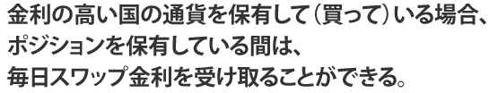 金利の高い国の通貨を保有して（買って）いる場合、ポジションを保有している間は、毎日スワップ金利を受け取ることができる。